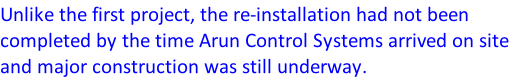 Unlike the first project, the re-installation had not been completed by the time Arun Control Systems arrived on site and major construction was still underway.